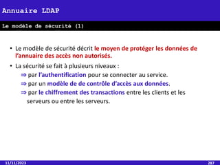 11/11/2023 287
Annuaire LDAP
Le modèle de sécurité (1)
• Le modèle de sécurité décrit le moyen de protéger les données de
l’annuaire des accès non autorisés.
• La sécurité se fait à plusieurs niveaux :
⇒ par l’authentification pour se connecter au service.
⇒ par un modèle de de contrôle d’accès aux données.
⇒ par le chiffrement des transactions entre les clients et les
serveurs ou entre les serveurs.
 