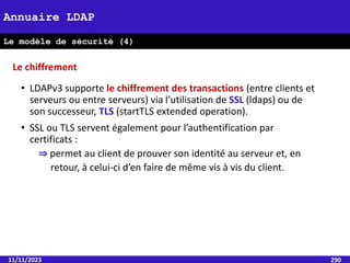 • LDAPv3 supporte le chiffrement des transactions (entre clients et
serveurs ou entre serveurs) via l’utilisation de SSL (ldaps) ou de
son successeur, TLS (startTLS extended operation).
• SSL ou TLS servent également pour l’authentification par
certificats :
⇒ permet au client de prouver son identité au serveur et, en
retour, à celui-ci d’en faire de même vis à vis du client.
11/11/2023 290
Annuaire LDAP
Le modèle de sécurité (4)
Le chiffrement
 