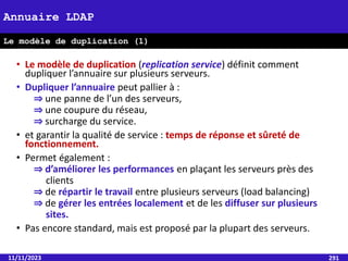 • Le modèle de duplication (replication service) définit comment
dupliquer l’annuaire sur plusieurs serveurs.
• Dupliquer l’annuaire peut pallier à :
⇒ une panne de l’un des serveurs,
⇒ une coupure du réseau,
⇒ surcharge du service.
• et garantir la qualité de service : temps de réponse et sûreté de
fonctionnement.
• Permet également :
⇒ d’améliorer les performances en plaçant les serveurs près des
clients
⇒ de répartir le travail entre plusieurs serveurs (load balancing)
⇒ de gérer les entrées localement et de les diffuser sur plusieurs
sites.
• Pas encore standard, mais est proposé par la plupart des serveurs.
11/11/2023 291
Annuaire LDAP
Le modèle de duplication (1)
 