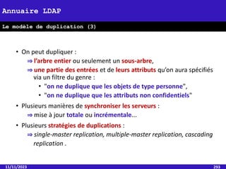 • On peut dupliquer :
⇒ l’arbre entier ou seulement un sous-arbre,
⇒ une partie des entrées et de leurs attributs qu’on aura spécifiés
via un filtre du genre :
• "on ne duplique que les objets de type personne",
• "on ne duplique que les attributs non confidentiels"
• Plusieurs manières de synchroniser les serveurs :
⇒ mise à jour totale ou incrémentale...
• Plusieurs stratégies de duplications :
⇒ single-master replication, multiple-master replication, cascading
replication .
11/11/2023 293
Annuaire LDAP
Le modèle de duplication (3)
 