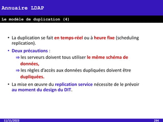 • La duplication se fait en temps-réel ou à heure fixe (scheduling
replication).
• Deux précautions :
⇒ les serveurs doivent tous utiliser le même schéma de
données,
⇒ les règles d’accès aux données dupliquées doivent être
dupliquées.
• La mise en œuvre du replication service nécessite de le prévoir
au moment du design du DIT.
11/11/2023 294
Annuaire LDAP
Le modèle de duplication (4)
 