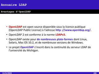• OpenLDAP est open source disponible sous la licence publique
(OpenLDAP Public License) à l’adresse http ://www.openldap.org/.
• OpenLDAP 2 est conforme à la norme LDAPv3.
• OpenLDAP existe pour de nombreuses plate-formes dont Linux,
Solaris, Mac OS 10.2, et de nombreuse versions de Windows.
• Le projet OpenLDAP s’inscrit dans la continuité du serveur LDAP de
l’université du Michigan.
11/11/2023 299
Annuaire LDAP
Avantages d’OpenLDAP
 