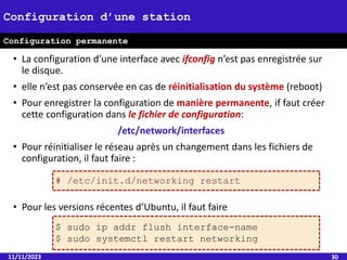 • La configuration d’une interface avec ifconfig n’est pas enregistrée sur
le disque.
• elle n’est pas conservée en cas de réinitialisation du système (reboot)
• Pour enregistrer la configuration de manière permanente, if faut créer
cette configuration dans le fichier de configuration:
/etc/network/interfaces
• Pour réinitialiser le réseau après un changement dans les fichiers de
configuration, il faut faire :
• Pour les versions récentes d’Ubuntu, il faut faire
11/11/2023 30
Configuration d’une station
Configuration permanente
$ sudo ip addr flush interface-name
$ sudo systemctl restart networking
# /etc/init.d/networking restart
 