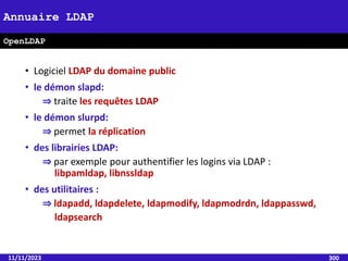 • Logiciel LDAP du domaine public
• le démon slapd:
⇒ traite les requêtes LDAP
• le démon slurpd:
⇒ permet la réplication
• des librairies LDAP:
⇒ par exemple pour authentifier les logins via LDAP :
libpamldap, libnssldap
• des utilitaires :
⇒ ldapadd, ldapdelete, ldapmodify, ldapmodrdn, ldappasswd,
ldapsearch
11/11/2023 300
Annuaire LDAP
OpenLDAP
 
