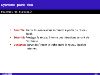 11/11/2023 305
Système pare-feu
Pourquoi un Firewall?
• Contrôle: Gérer les connexions sortantes à partir du réseau
local.
• Sécurité: Protéger le réseau interne des intrusions venant de
l’extérieur.
• Vigilance: Surveiller/tracer le trafic entre le réseau local et
internet.
 