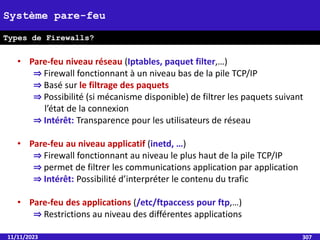 11/11/2023 307
Système pare-feu
Types de Firewalls?
• Pare-feu niveau réseau (Iptables, paquet filter,…)
⇒ Firewall fonctionnant à un niveau bas de la pile TCP/IP
⇒ Basé sur le filtrage des paquets
⇒ Possibilité (si mécanisme disponible) de filtrer les paquets suivant
l’état de la connexion
⇒ Intérêt: Transparence pour les utilisateurs de réseau
• Pare-feu au niveau applicatif (inetd, …)
⇒ Firewall fonctionnant au niveau le plus haut de la pile TCP/IP
⇒ permet de filtrer les communications application par application
⇒ Intérêt: Possibilité d’interpréter le contenu du trafic
• Pare-feu des applications (/etc/ftpaccess pour ftp,…)
⇒ Restrictions au niveau des différentes applications
 