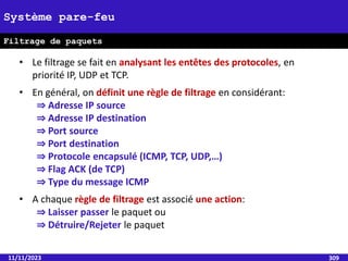 11/11/2023 309
Système pare-feu
Filtrage de paquets
• Le filtrage se fait en analysant les entêtes des protocoles, en
priorité IP, UDP et TCP.
• En général, on définit une règle de filtrage en considérant:
⇒ Adresse IP source
⇒ Adresse IP destination
⇒ Port source
⇒ Port destination
⇒ Protocole encapsulé (ICMP, TCP, UDP,…)
⇒ Flag ACK (de TCP)
⇒ Type du message ICMP
• A chaque règle de filtrage est associé une action:
⇒ Laisser passer le paquet ou
⇒ Détruire/Rejeter le paquet
 