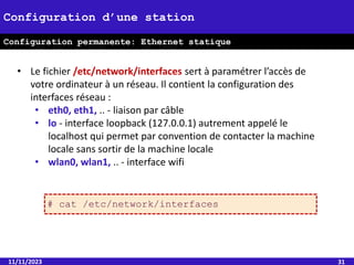 11/11/2023 31
Configuration d’une station
• Configuration permanente
Configuration permanente: Ethernet statique
• Le fichier /etc/network/interfaces sert à paramétrer l’accès de
votre ordinateur à un réseau. Il contient la configuration des
interfaces réseau :
• eth0, eth1, .. - liaison par câble
• lo - interface loopback (127.0.0.1) autrement appelé le
localhost qui permet par convention de contacter la machine
locale sans sortir de la machine locale
• wlan0, wlan1, .. - interface wifi
# cat /etc/network/interfaces
 