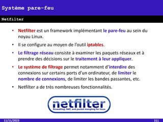 11/11/2023 311
Système pare-feu
Netfilter
• Netfilter est un framework implémentant le pare-feu au sein du
noyau Linux.
• Il se configure au moyen de l’outil iptables.
• Le filtrage réseau consiste à examiner les paquets réseaux et à
prendre des décisions sur le traitement à leur appliquer.
• Le système de filtrage permet notamment d’interdire des
connexions sur certains ports d’un ordinateur, de limiter le
nombre de connexions, de limiter les bandes passantes, etc.
• Netfilter a de très nombreuses fonctionnalités.
 