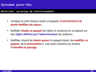 11/11/2023 312
Système pare-feu
Netfilter: principe de fonctionnement
• Lorsque la carte réseau reçoit un paquet, il est transmis à la
partie Netfilter du noyau ;
• Netfilter étudie ce paquet (en-têtes et contenu) en se basant sur
des règles définies par l’administrateur du système ;
• Netfilter choisit de laisser passer le paquet intact, de modifier ce
paquet, de le transmettre à une autre machine ou encore
d’interdire le passage.
 