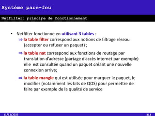 11/11/2023 313
Système pare-feu
Netfilter: principe de fonctionnement
• Netfilter fonctionne en utilisant 3 tables :
⇒ la table filter correspond aux notions de filtrage réseau
(accepter ou refuser un paquet) ;
⇒ la table nat correspond aux fonctions de routage par
translation d’adresse (partage d’accès internet par exemple)
elle est consultée quand un paquet créant une nouvelle
connexion arrive;
⇒ la table mangle qui est utilisée pour marquer le paquet, le
modifier (notamment les bits de QOS) pour permettre de
faire par exemple de la qualité de service
 