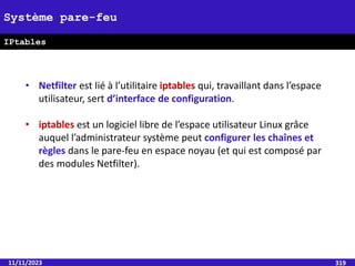 11/11/2023 319
Système pare-feu
IPtables
• Netfilter est lié à l’utilitaire iptables qui, travaillant dans l’espace
utilisateur, sert d’interface de configuration.
• iptables est un logiciel libre de l’espace utilisateur Linux grâce
auquel l’administrateur système peut configurer les chaînes et
règles dans le pare-feu en espace noyau (et qui est composé par
des modules Netfilter).
 