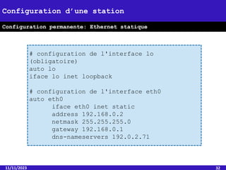 11/11/2023 32
Configuration d’une station
Configuration permanente: Ethernet statique
# configuration de l'interface lo
(obligatoire)
auto lo
iface lo inet loopback
# configuration de l'interface eth0
auto eth0
iface eth0 inet static
address 192.168.0.2
netmask 255.255.255.0
gateway 192.168.0.1
dns-nameservers 192.0.2.71
 