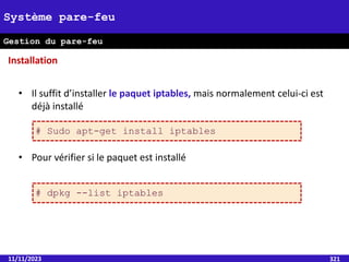 11/11/2023 321
Système pare-feu
Gestion du pare-feu
• Il suffit d’installer le paquet iptables, mais normalement celui-ci est
déjà installé
• Pour vérifier si le paquet est installé
Installation
# Sudo apt-get install iptables
# dpkg --list iptables
 