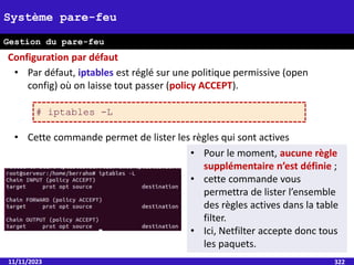 11/11/2023 322
Système pare-feu
Gestion du pare-feu
• Par défaut, iptables est réglé sur une politique permissive (open
config) où on laisse tout passer (policy ACCEPT).
• Cette commande permet de lister les règles qui sont actives
Configuration par défaut
# iptables -L
• Pour le moment, aucune règle
supplémentaire n’est définie ;
• cette commande vous
permettra de lister l’ensemble
des règles actives dans la table
filter.
• Ici, Netfilter accepte donc tous
les paquets.
 