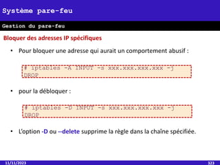 11/11/2023 323
Système pare-feu
Gestion du pare-feu
• Pour bloquer une adresse qui aurait un comportement abusif :
• pour la débloquer :
• L’option -D ou --delete supprime la règle dans la chaîne spécifiée.
Bloquer des adresses IP spécifiques
# iptables -A INPUT -s xxx.xxx.xxx.xxx -j
DROP
# iptables -D INPUT -s xxx.xxx.xxx.xxx -j
DROP
 