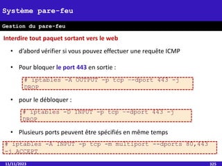 11/11/2023 325
Système pare-feu
Gestion du pare-feu
• d’abord vérifier si vous pouvez effectuer une requête ICMP
• Pour bloquer le port 443 en sortie :
• pour le débloquer :
• Plusieurs ports peuvent être spécifiés en même temps
# iptables -A OUTPUT -p tcp –-dport 443 -j
DROP
# iptables -D INPUT -p tcp –-dport 443 -j
DROP
# iptables -A INPUT -p tcp -m multiport --dports 80,443
-j ACCEPT
Interdire tout paquet sortant vers le web
 