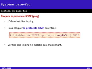 11/11/2023 326
Système pare-feu
Gestion du pare-feu
• d’abord vérifier le ping
• Pour bloquer le protocole ICMP en entrée :
• Vérifier que le ping ne marche pas, maintenant.
# iptables -A INPUT -p icmp -i enp0s3 -j DROP
Bloquer le protocole ICMP (ping)
 