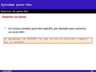11/11/2023 327
Système pare-feu
Gestion du pare-feu
• Un réseau complet peut être spécifié, par exemple pour autoriser
un accès SSH :
# iptables -A OUTPUT -p tcp -d 10.10.10.0/24 --dport
22 -j ACCEPT
Autoriser un réseau
 
