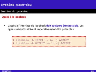 11/11/2023 328
Système pare-feu
Gestion du pare-feu
• L’accès à l’interface de loopback doit toujours être possible. Les
lignes suivantes doivent impérativement être présentes :
# iptables -A INPUT -i lo -j ACCEPT
# iptables -A OUTPUT -o lo -j ACCEPT
Accès à la loopback
 