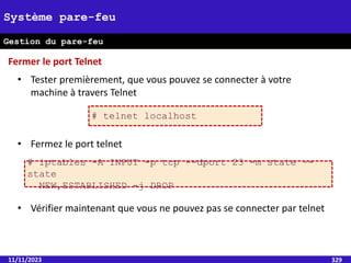 11/11/2023 329
Système pare-feu
Gestion du pare-feu
• Tester premièrement, que vous pouvez se connecter à votre
machine à travers Telnet
• Fermez le port telnet
• Vérifier maintenant que vous ne pouvez pas se connecter par telnet
# iptables -A INPUT -p tcp --dport 23 -m state –-
state
NEW,ESTABLISHED -j DROP
Fermer le port Telnet
# telnet localhost
 