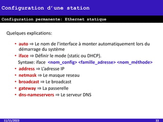 Quelques explications:
• auto ⇒ Le nom de l’interface à monter automatiquement lors du
démarrage du système
• iface ⇒ Définir le mode (static ou DHCP).
Syntaxe: iface <nom_config> <famille_adresse> <nom_méthode>
• address ⇒ L’adresse IP
• netmask ⇒ Le masque reseau
• broadcast ⇒ Le broadcast
• gateway ⇒ La passerelle
• dns-nameservers ⇒ Le serveur DNS
11/11/2023 33
Configuration d’une station
Configuration permanente: Ethernet statique
 