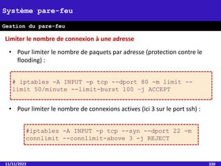 11/11/2023 330
Système pare-feu
Gestion du pare-feu
• Pour limiter le nombre de paquets par adresse (protection contre le
flooding) :
• Pour limiter le nombre de connexions actives (ici 3 sur le port ssh) :
Limiter le nombre de connexion à une adresse
# iptables -A INPUT -p tcp --dport 80 -m limit --
limit 50/minute --limit-burst 100 –j ACCEPT
#iptables -A INPUT -p tcp --syn --dport 22 -m
connlimit --connlimit-above 3 -j REJECT
 