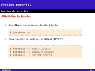 11/11/2023 331
Système pare-feu
Gestion du pare-feu
• Pou effacer toutes les entrées des iptables
• Pour remettre la politique par défaut (ACCEPT):
Réinitialiser les iptables
# iptables -F
# iptables -P INPUT ACCEPT
# iptables -P FORWARD ACCEPT
# iptables -P OUTPUT ACCEPT
 