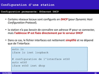 • Certains réseaux locaux sont configurés en DHCP (pour Dynamic Host
Configuration Protocol).
• la station n’a pas besoin de connaître son adresse IP pour se connecter,
mais l’addresse IP est fixée directement par le serveur DHCP
• Dans ce cas, le fichier interfaces est nettement simplifié et ne dépend
que de l’interface:
11/11/2023 34
Configuration d’une station
Configuration permanente: Ethernet DHCP
auto lo
iface lo inet loopback
# configuration de l'interface eth0
auto eth0
iface eth0 inet dhcp
 