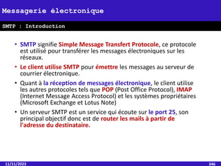• SMTP signifie Simple Message Transfert Protocole, ce protocole
est utilisé pour transférer les messages électroniques sur les
réseaux.
• Le client utilise SMTP pour émettre les messages au serveur de
courrier électronique.
• Quant à la réception de messages électronique, le client utilise
les autres protocoles tels que POP (Post Office Protocol), IMAP
(Internet Message Access Protocol) et les systèmes propriétaires
(Microsoft Exchange et Lotus Note)
• Un serveur SMTP est un service qui écoute sur le port 25, son
principal objectif donc est de router les mails à partir de
l'adresse du destinataire.
11/11/2023 346
Messagerie électronique
SMTP : Introduction
 