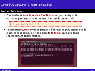 • Pour tester si la carte réseau fonctionne, on peut essayer de
communiquer avec une autre machine avec la commande:
• La commande ping envoi un paquet à l'adresse IP puis attend que la
machine réponde. Elle affiche ensuite le temps qu'a pris toute
l'opération, en millisecondes.
11/11/2023 35
Configuration d’une station
Tester le réseau
# ping <adresse ip>
 