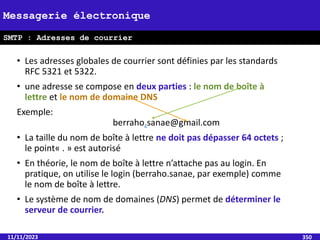 • Les adresses globales de courrier sont définies par les standards
RFC 5321 et 5322.
• une adresse se compose en deux parties : le nom de boîte à
lettre et le nom de domaine DNS
Exemple:
berraho.sanae@gmail.com
• La taille du nom de boîte à lettre ne doit pas dépasser 64 octets ;
le point« . » est autorisé
• En théorie, le nom de boîte à lettre n’attache pas au login. En
pratique, on utilise le login (berraho.sanae, par exemple) comme
le nom de boîte à lettre.
• Le système de nom de domaines (DNS) permet de déterminer le
serveur de courrier.
11/11/2023 350
Messagerie électronique
SMTP : Adresses de courrier
 
