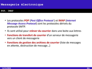 • Les protocoles POP (Post Office Protocol ) et IMAP (Internet
Message Access Protocol) sont les protocoles dérivés du
protocole SMTP.
• Ils sont utilisé pour relever du courrier dans une boite aux lettres
• Fonctions de transfert de courrier d’un serveur de messagerie
vers un client de messagerie
• Fonctions de gestion des archives de courrier (liste de messages
en attente, destruction de message…)
11/11/2023 351
Messagerie électronique
POP, IMAP
 