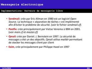 • Sendmail: crée par Eric Allman en 1980 est un logiciel Open
Source. La technique « séparation de tâches » est implémenté
afin d’éviter le problème de sécurité. (voir le fichier sendmail.cf)
• Postfix: crée principalement par Vietse Venema à IBM en 2001.
(voir main.cf et master.cf)
• Qmail: crée par Daniel. J. Bernstein en 1997. La sécurité de
messages a été un des objectifs. Qmail utilise maildir permettant
de stocker les messages client par client
• Exim, crée principalement par Philippe Hazel en 1997
11/11/2023 355
Messagerie électronique
Implémentations: Serveurs de messagerie libre
(MTA)
 
