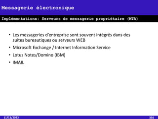• Les messageries d’entreprise sont souvent intégrés dans des
suites bureautiques ou serveurs WEB
• Microsoft Exchange / Internet Information Service
• Lotus Notes/Domino (IBM)
• IMAIL
11/11/2023 356
Messagerie électronique
Implémentations: Serveurs de messagerie propriétaire (MTA)
 
