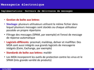 • Gestion de boîte aux lettres
• Stockage: plusieurs utilisateurs utilisent le même fichier dans
lequel plusieurs messages sont stockés ou chaque utilisateur
possède un propre répertoire
• Filtrage des messages (SPAM, par exemple) et l’envoi de message
de réponse automatique
• Logiciels différents: procmail, maildrop, deliver et mailfilter. Des
MDA sont aussi intégrés aux grands logiciels de messagerie
intégrés (Exim, Exchange, par exemple)
• Standards de boîte aux lettres: maildir
• Les MDA incorporent les outils de protection contre les virus et le
SPAM (très grande variété de produits)
11/11/2023 357
Messagerie électronique
Implémentations: Serveurs de délivrance de messages
(MDA)
 