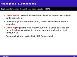 • Clients lourds : Nécessite l’installation d’une application particulière
sur le poste client.
• Quelques logiciels: Outlook Express, Mozilla Thenderbird, Eudora,
foxmail …
• Clients légers (clients WEB WEBMAIL, hotmail, Gmail et Yahoo par
exemple) : Pour consulter du courrier avec une application client
serveur WEB.
• Quelques logiciels : sqWebMail, IMP, SquirrelMail, ...
11/11/2023 359
Messagerie électronique
Implémentations: Client de messagerie (MUA)
 