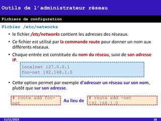 • le fichier /etc/networks contient les adresses des réseaux.
• Ce fichier est utilisé par la commande route pour donner un nom aux
différents réseaux.
• Chaque entrée est constituée du nom du réseau, suivi de son adresse
IP.
• Cette option permet par exemple d'adresser un réseau sur son nom,
plutôt que sur son adresse.
11/11/2023 38
Outils de l’administrateur réseau
Fichier /etc/networks
localnet 127.0.0.1
foo-net 192.168.1.0
# route add foo-
net
# route add -net
192.168.1.0
Au lieu de
Fichiers de configuration
 