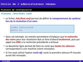 • Le fichier /etc/host.conf permet de définir le comportement du système
lors de la résolution d'un nom.
• Dans cet exemple, les entrées permettent d'indiquer que la recherche
des noms pour leur résolution doit se faire d'abord localement, puis par
appel aux DNS si la recherche précédente a échoué.
• La deuxième ligne permet de faire en sorte que toutes les adresses
correspondant à une machine soient renvoyées.
• Si l'on avait utilisé l'option multi off, seule la première adresse IP trouvée
aurait été renvoyée.
11/11/2023 39
Outils de l’administrateur réseau
Fichier /etc/host.conf
order hosts,bind
multi on
Fichiers de configuration
 