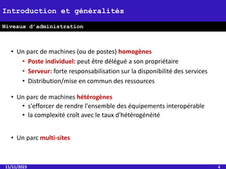 11/11/2023 4
Introduction et généralités
Niveaux d’administration
• Un parc de machines (ou de postes) homogènes
• Poste individuel: peut être délégué a son propriétaire
• Serveur: forte responsabilisation sur la disponibilité des services
• Distribution/mise en commun des ressources
• Un parc de machines hétérogènes
• s'efforcer de rendre l'ensemble des équipements interopérable
• la complexité croît avec le taux d'hétérogénéité
• Un parc multi-sites
 