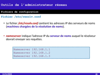 • Le fichier /etc/resolv.conf contient les adresses IP des serveurs de noms
(machines chargées de la résolution de noms).
• nameserver indique l’adresse IP du serveur de noms auquel le résolveur
devrait envoyer ses requêtes.
11/11/2023 40
Outils de l’administrateur réseau
Fichier /etc/resolv.conf
Nameserver 192.168.1.1
Nameserver 192.168.1.2
Nameserver 192.168.1.3
Fichiers de configuration
 