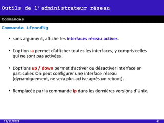 • sans argument, affiche les interfaces réseau actives.
• L’option -a permet d’afficher toutes les interfaces, y compris celles
qui ne sont pas activées.
• L’options up / down permet d’activer ou désactiver interface en
particulier. On peut configurer une interface réseau
(dynamiquement, ne sera plus active après un reboot).
• Remplacée par la commande ip dans les dernières versions d’Unix.
11/11/2023 41
Outils de l’administrateur réseau
Commandes
Commande ifconfig
 