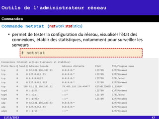 • permet de tester la configuration du réseau, visualiser l’état des
connexions, établir des statistiques, notamment pour surveiller les
serveurs
11/11/2023 47
Outils de l’administrateur réseau
Commande netstat (network statistics)
Commandes
# netstat
 