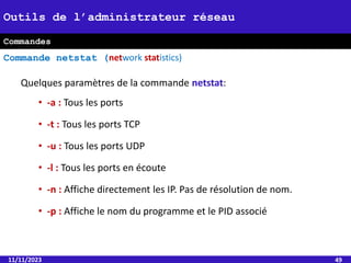 Quelques paramètres de la commande netstat:
• -a : Tous les ports
• -t : Tous les ports TCP
• -u : Tous les ports UDP
• -l : Tous les ports en écoute
• -n : Affiche directement les IP. Pas de résolution de nom.
• -p : Affiche le nom du programme et le PID associé
11/11/2023 49
Outils de l’administrateur réseau
Commande netstat (network statistics)
Commandes
 
