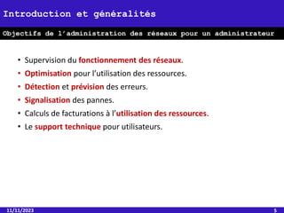 • Supervision du fonctionnement des réseaux.
• Optimisation pour l’utilisation des ressources.
• Détection et prévision des erreurs.
• Signalisation des pannes.
• Calculs de facturations à l’utilisation des ressources.
• Le support technique pour utilisateurs.
11/11/2023 5
Introduction et généralités
Objectifs de l’administration des réseaux pour un administrateur
 