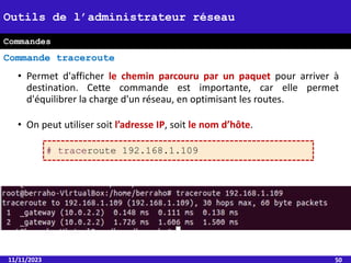 • Permet d'afficher le chemin parcouru par un paquet pour arriver à
destination. Cette commande est importante, car elle permet
d'équilibrer la charge d'un réseau, en optimisant les routes.
• On peut utiliser soit l’adresse IP, soit le nom d’hôte.
11/11/2023 50
Outils de l’administrateur réseau
Commande traceroute
Commandes
# traceroute 192.168.1.109
 
