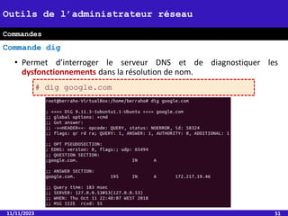 • Permet d’interroger le serveur DNS et de diagnostiquer les
dysfonctionnements dans la résolution de nom.
11/11/2023 51
Outils de l’administrateur réseau
Commande dig
Commandes
# dig google.com
 