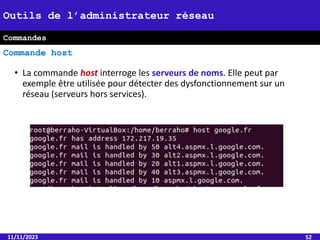• La commande host interroge les serveurs de noms. Elle peut par
exemple être utilisée pour détecter des dysfonctionnement sur un
réseau (serveurs hors services).
11/11/2023 52
Outils de l’administrateur réseau
Commande host
Commandes
 