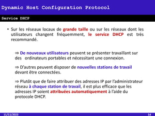 • Sur les réseaux locaux de grande taille ou sur les réseaux dont les
utilisateurs changent fréquemment, le service DHCP est très
recommandé.
⇒ De nouveaux utilisateurs peuvent se présenter travaillant sur
des ordinateurs portables et nécessitant une connexion.
⇒ D’autres peuvent disposer de nouvelles stations de travail
devant être connectées.
⇒ Plutôt que de faire attribuer des adresses IP par l’administrateur
réseau à chaque station de travail, il est plus efficace que les
adresses IP soient attribuées automatiquement à l’aide du
protocole DHCP.
11/11/2023 54
Dynamic Host Configuration Protocol
Service DHCP
 