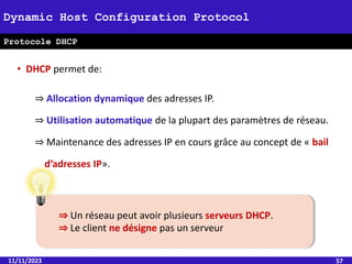 • DHCP permet de:
⇒ Allocation dynamique des adresses IP.
⇒ Utilisation automatique de la plupart des paramètres de réseau.
⇒ Maintenance des adresses IP en cours grâce au concept de « bail
d’adresses IP».
11/11/2023 57
Dynamic Host Configuration Protocol
Protocole DHCP
⇒ Un réseau peut avoir plusieurs serveurs DHCP.
⇒ Le client ne désigne pas un serveur
 
